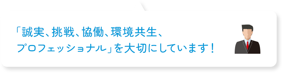 「誠実、挑戦、協働、環境共生、プロフェッショナル」を大切にしています!