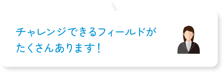 チャレンジできるフィールドがたくさんあります!